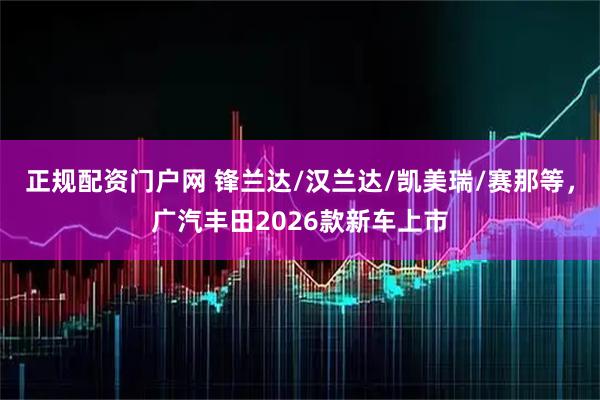 正规配资门户网 锋兰达/汉兰达/凯美瑞/赛那等，广汽丰田2026款新车上市