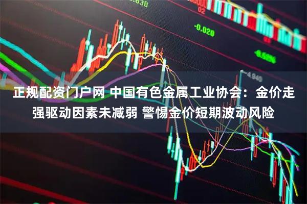 正规配资门户网 中国有色金属工业协会：金价走强驱动因素未减弱 警惕金价短期波动风险