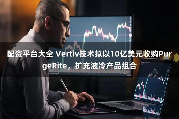 配资平台大全 Vertiv技术拟以10亿美元收购PurgeRite，扩充液冷产品组合
