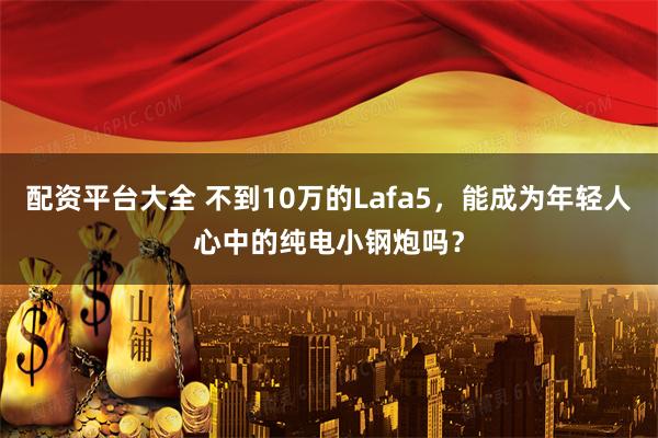 配资平台大全 不到10万的Lafa5，能成为年轻人心中的纯电小钢炮吗？