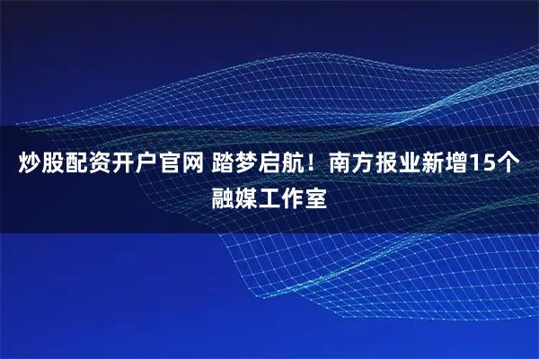 炒股配资开户官网 踏梦启航！南方报业新增15个融媒工作室