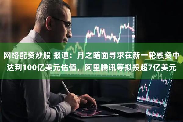 网络配资炒股 报道：月之暗面寻求在新一轮融资中达到100亿美元估值，阿里腾讯等拟投超7亿美元