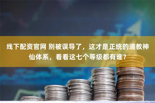 线下配资官网 别被误导了，这才是正统的道教神仙体系，看看这七个等级都有谁？