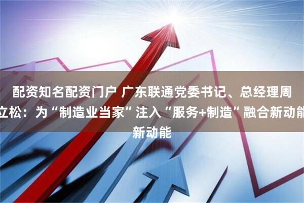 配资知名配资门户 广东联通党委书记、总经理周立松：为“制造业当家”注入“服务+制造”融合新动能
