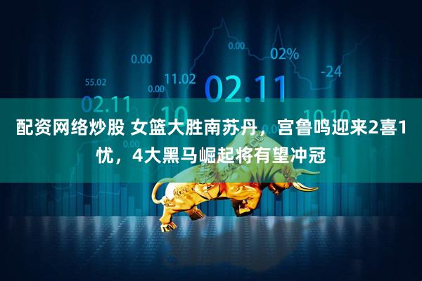 配资网络炒股 女篮大胜南苏丹，宫鲁鸣迎来2喜1忧，4大黑马崛起将有望冲冠
