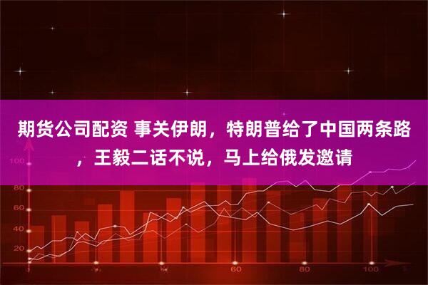 期货公司配资 事关伊朗，特朗普给了中国两条路，王毅二话不说，马上给俄发邀请