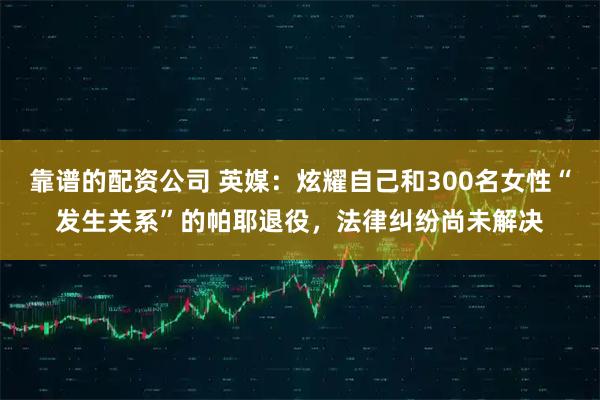 靠谱的配资公司 英媒：炫耀自己和300名女性“发生关系”的帕耶退役，法律纠纷尚未解决